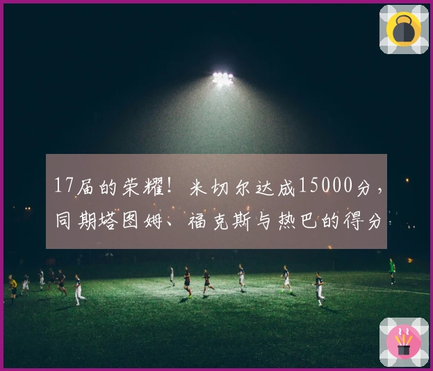17届的荣耀！米切尔达成15000分，同期塔图姆、福克斯与热巴的得分情况如何？