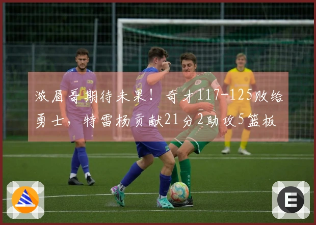 浓眉哥期待未果！奇才117-125败给勇士，特雷杨贡献21分2助攻5篮板，莱利斩获21分4助攻5篮板