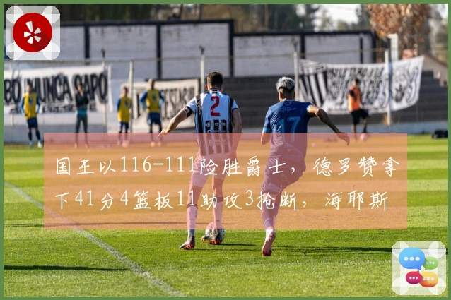 国王以116-111险胜爵士，德罗赞拿下41分4篮板11助攻3抢断，海耶斯贡献16分5篮板8助攻