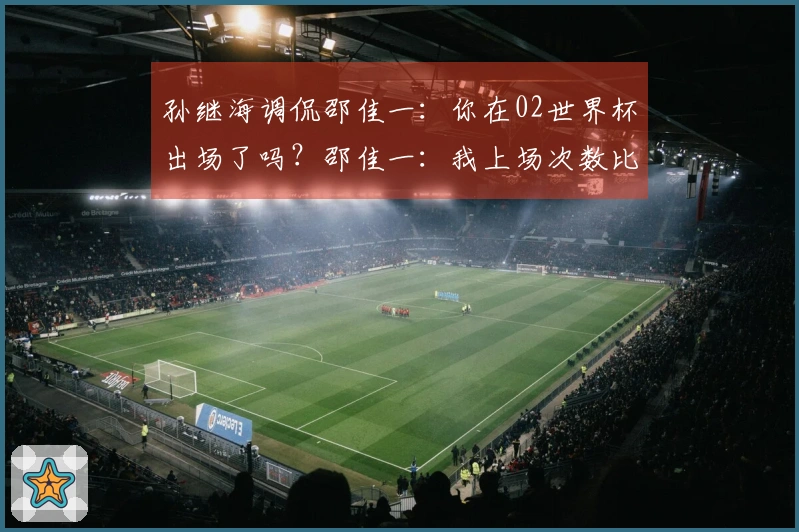 孙继海调侃邵佳一：你在02世界杯出场了吗？邵佳一：我上场次数比你多。