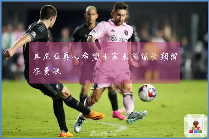 库尼亚真心希望卡塞米罗能长期留在曼联