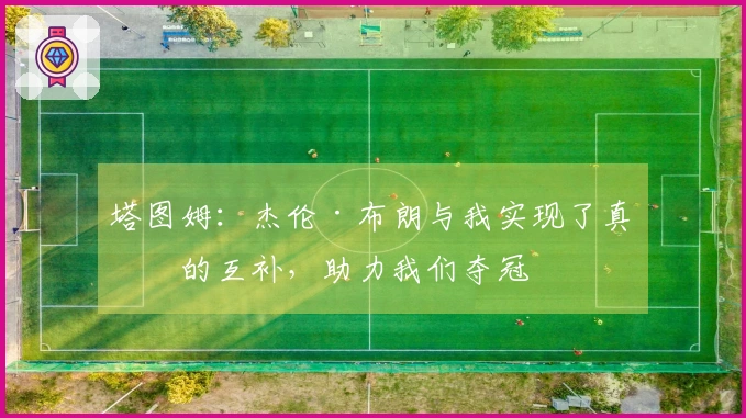 塔图姆：杰伦·布朗与我实现了真正的互补，助力我们夺冠