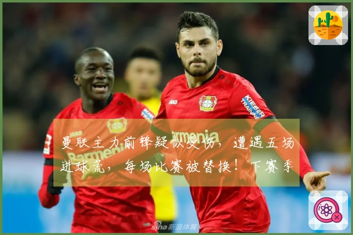 曼联主力前锋疑似受伤，遭遇五场进球荒，每场比赛被替换！下赛季迎来新挑战