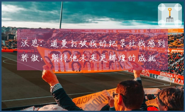 沃恩：道曼打破我的纪录让我感到骄傲，期待他未来更辉煌的成就