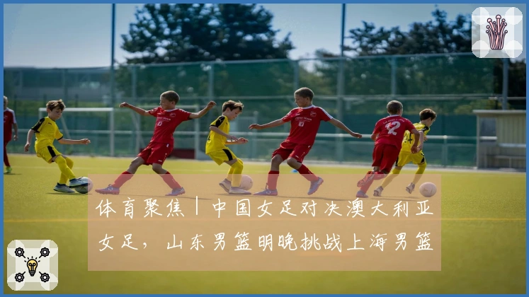 体育聚焦｜中国女足对决澳大利亚女足，山东男篮明晚挑战上海男篮