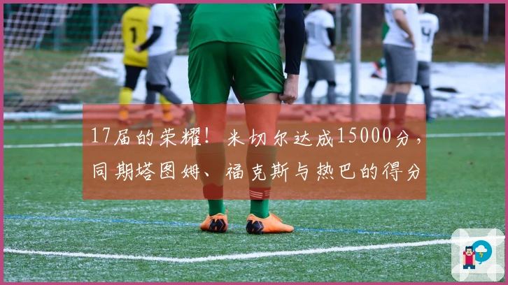 17届的荣耀！米切尔达成15000分，同期塔图姆、福克斯与热巴的得分情况如何？