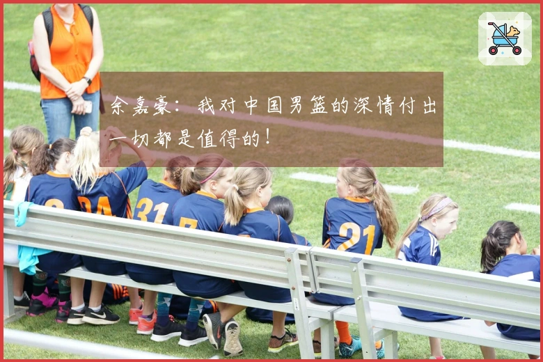 余嘉豪：我对中国男篮的深情付出一切都是值得的！