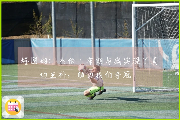 塔图姆：杰伦·布朗与我实现了真正的互补，助力我们夺冠