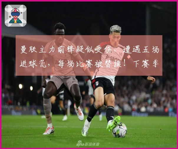 曼联主力前锋疑似受伤，遭遇五场进球荒，每场比赛被替换！下赛季迎来新挑战