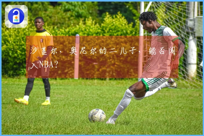 沙基尔，奥尼尔的二儿子，能否闯入NBA？