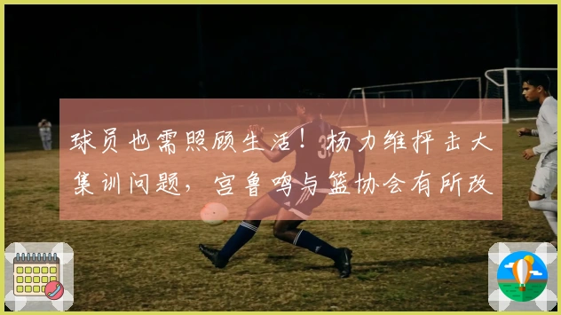 球员也需照顾生活！杨力维抨击大集训问题，宫鲁鸣与篮协会有所改进吗？