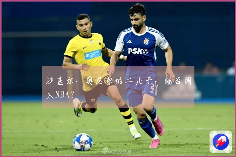 沙基尔，奥尼尔的二儿子，能否闯入NBA？