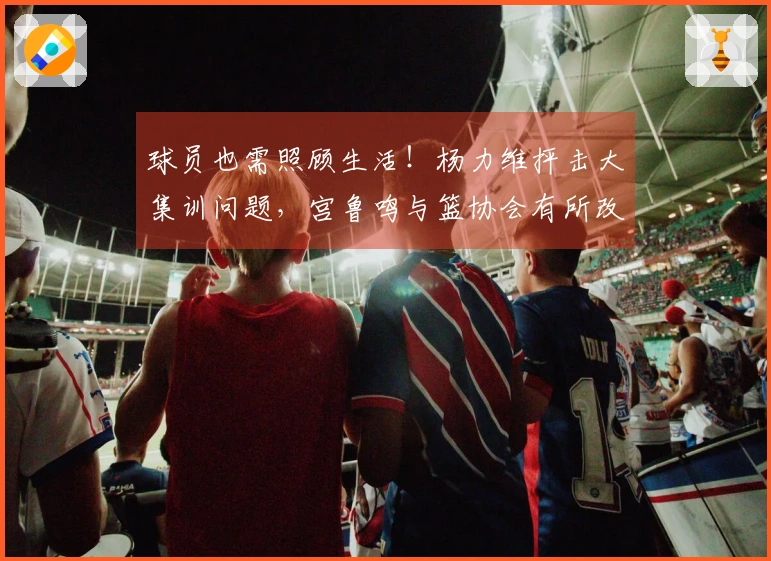 球员也需照顾生活！杨力维抨击大集训问题，宫鲁鸣与篮协会有所改进吗？