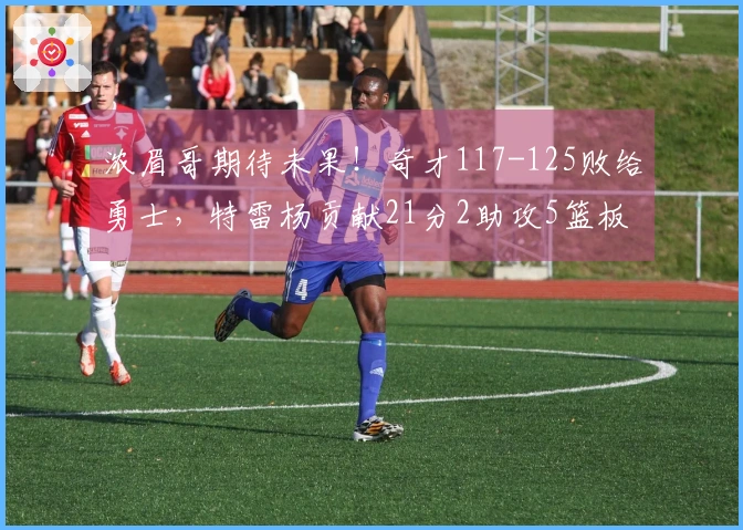 浓眉哥期待未果!奇才117-125败给勇士,特雷杨贡献21分2助攻5篮板,莱利斩获21分4助攻5篮板