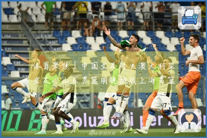 体育聚焦｜中国女足对决澳大利亚女足，山东男篮明晚挑战上海男篮