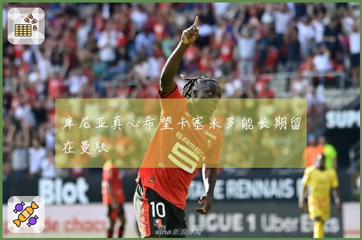 库尼亚真心希望卡塞米罗能长期留在曼联