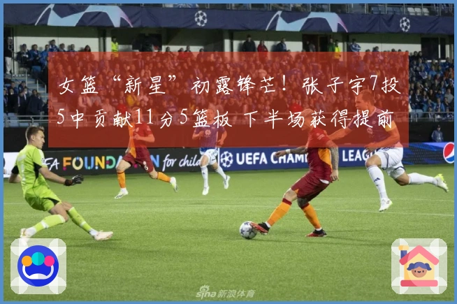 女篮“新星”初露锋芒！张子宇7投5中贡献11分5篮板 下半场获得提前休息机会