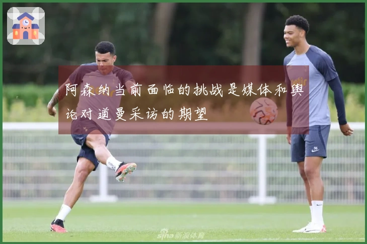 阿森纳当前面临的挑战是媒体和舆论对道曼采访的期望